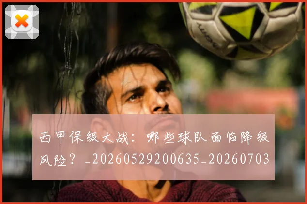 西甲保级大战：哪些球队面临降级风险？_20260529200635_20260703181839