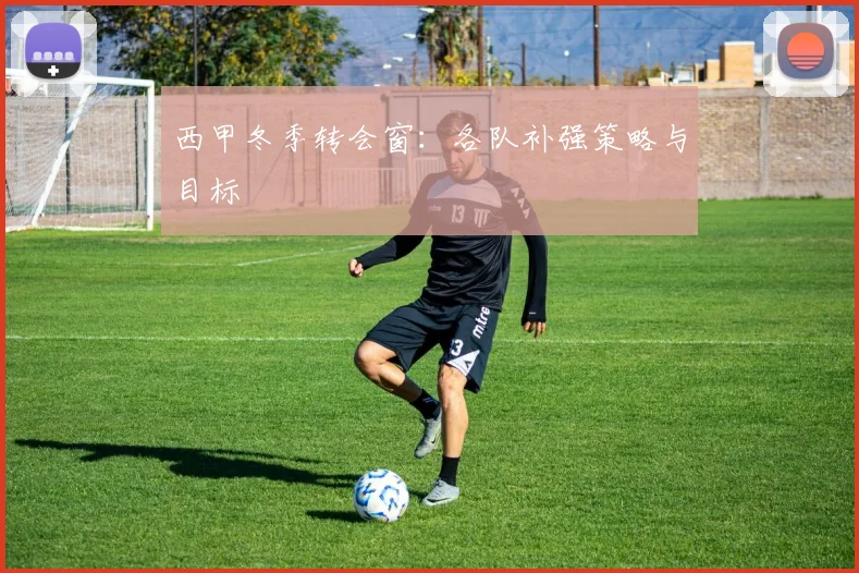 西甲冬季转会窗:各队补强策略与目标