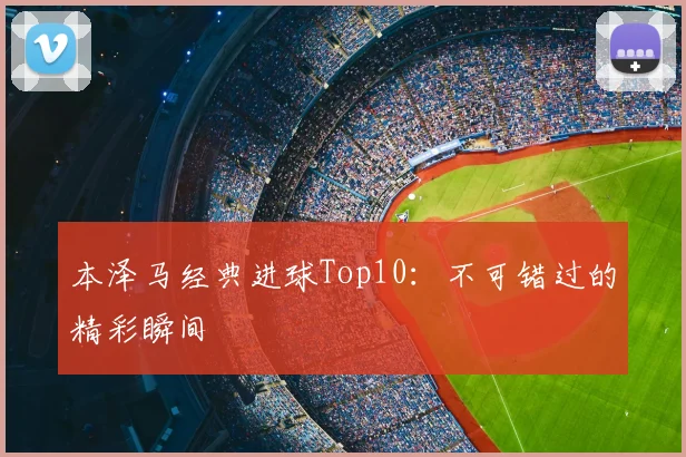本泽马经典进球Top10：不可错过的精彩瞬间
