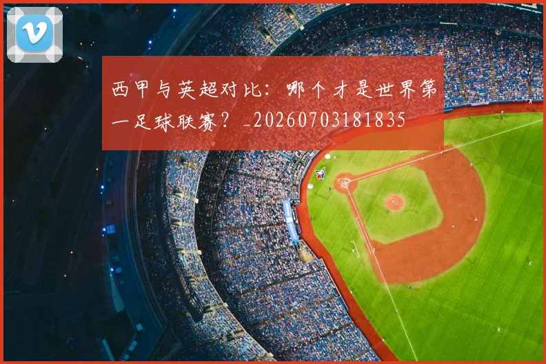 西甲与英超对比：哪个才是世界第一足球联赛？_20260703181835