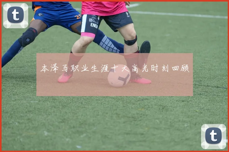本泽马职业生涯十大高光时刻回顾