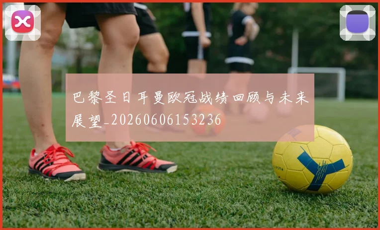 巴黎圣日耳曼欧冠战绩回顾与未来展望_20260606153236