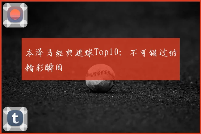 本泽马经典进球Top10：不可错过的精彩瞬间