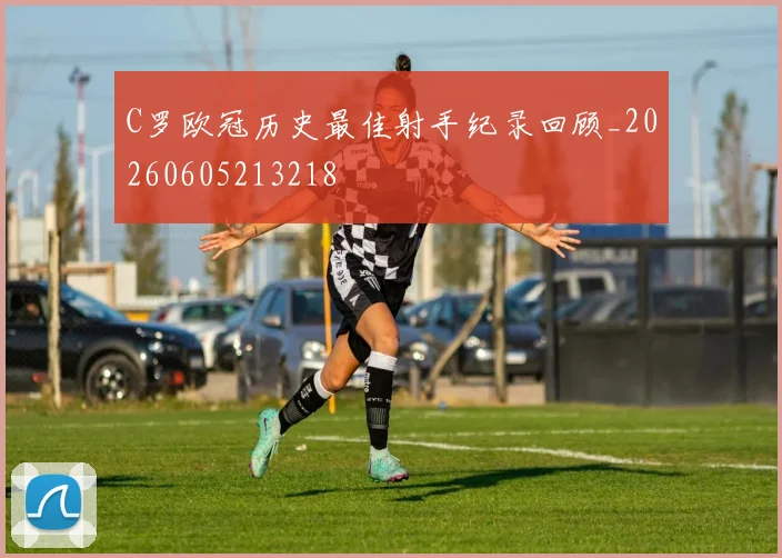 C罗欧冠历史最佳射手纪录回顾_20260605213218