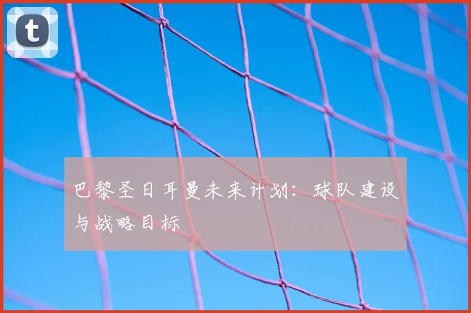 巴黎圣日耳曼未来计划：球队建设与战略目标