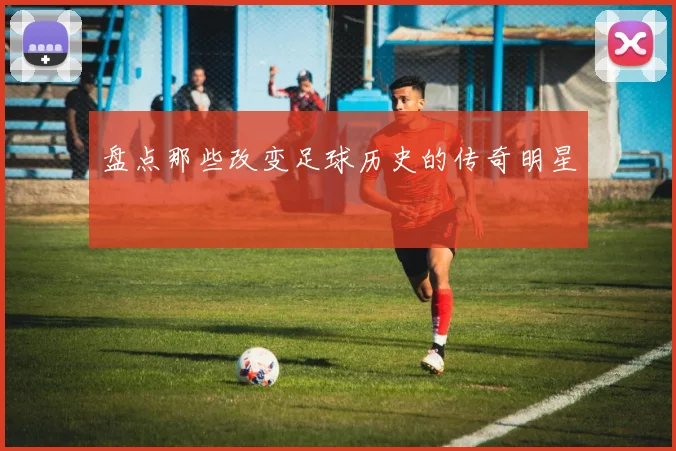 盘点那些改变足球历史的传奇明星