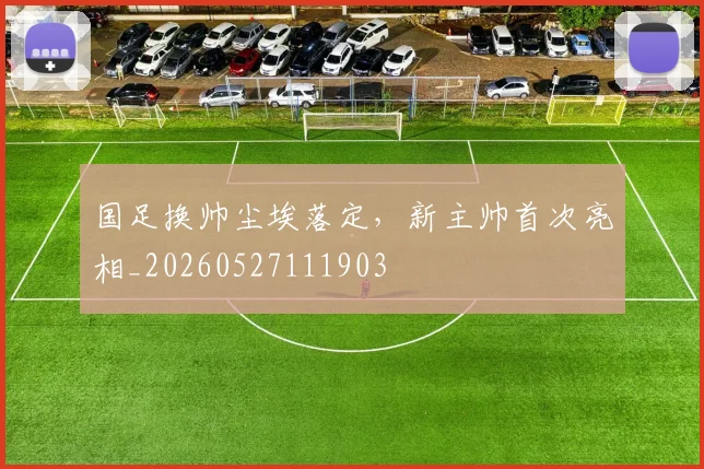 国足换帅尘埃落定,新主帅首次亮相_20260527111903