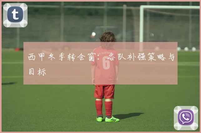西甲冬季转会窗：各队补强策略与目标