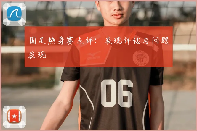 国足热身赛点评：表现评估与问题发现