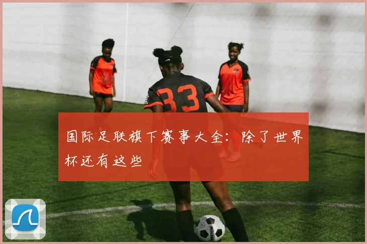 国际足联旗下赛事大全：除了世界杯还有这些