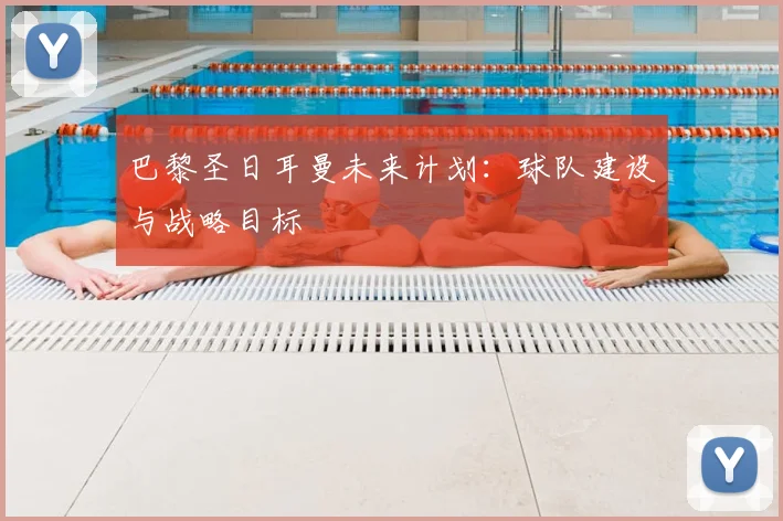 巴黎圣日耳曼未来计划:球队建设与战略目标