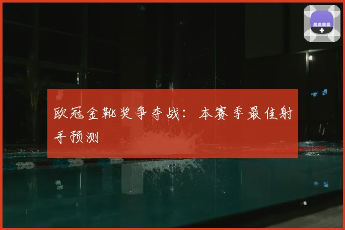 欧冠金靴奖争夺战:本赛季最佳射手预测
