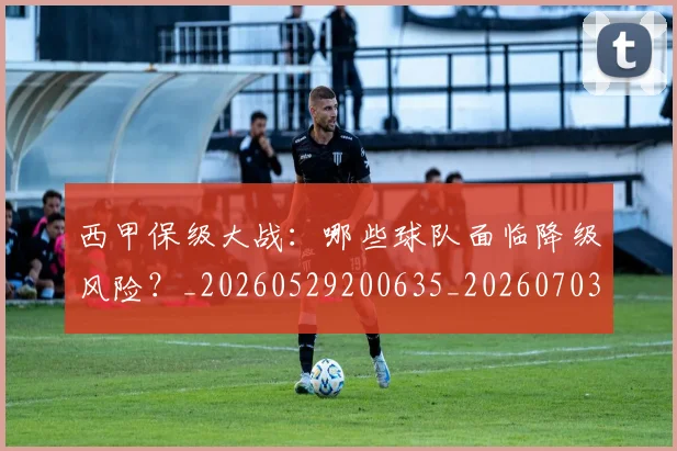 西甲保级大战:哪些球队面临降级风险?_20260529200635_20260703181839